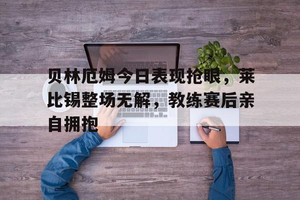 贝林厄姆今日表现抢眼，莱比锡整场无解，教练赛后亲自拥抱