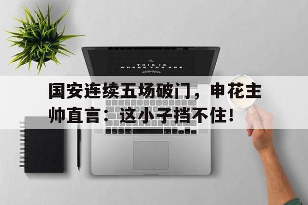 国安连续五场破门，申花主帅直言：这小子挡不住！越调诸葛亮吊孝